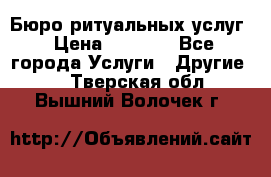 Бюро ритуальных услуг › Цена ­ 3 000 - Все города Услуги » Другие   . Тверская обл.,Вышний Волочек г.